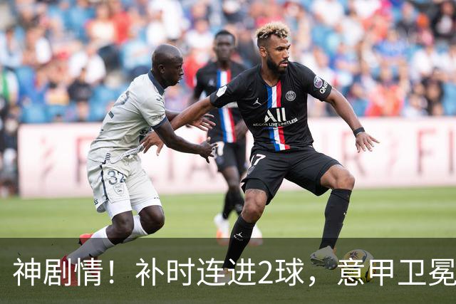 神剧情！补时连进2球，意甲卫冕冠军奇迹逆袭，德赫亚不敢相信