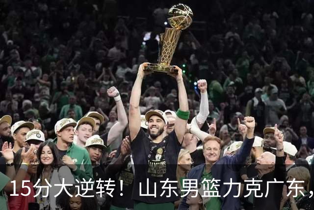 15分大逆转！山东男篮力克广东，王岚嵚24+5+7，杨溢表现力压徐杰，胡明轩正负值-16